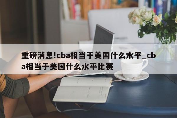重磅消息!cba相当于美国什么水平_cba相当于美国什么水平比赛