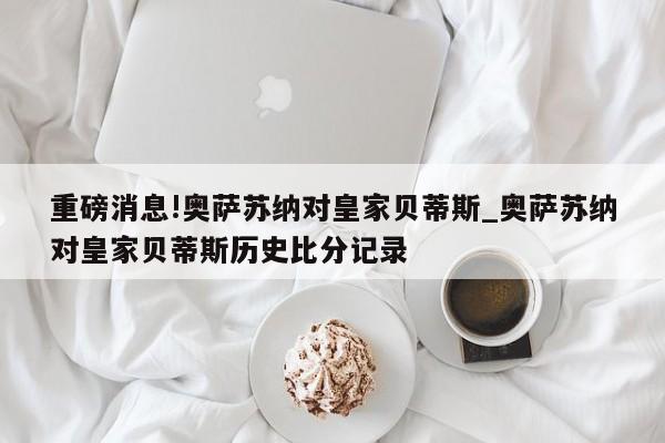 重磅消息!奥萨苏纳对皇家贝蒂斯_奥萨苏纳对皇家贝蒂斯历史比分记录