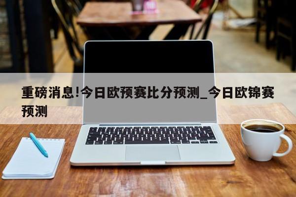 重磅消息!今日欧预赛比分预测_今日欧锦赛预测