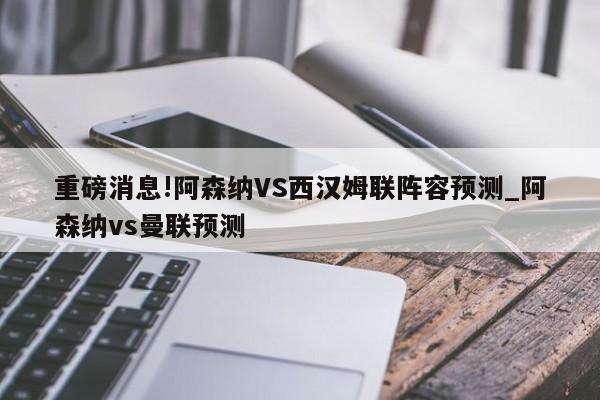 重磅消息!阿森纳VS西汉姆联阵容预测_阿森纳vs曼联预测