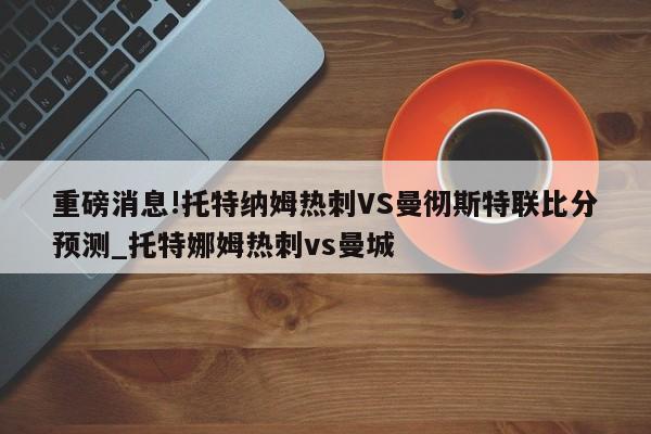 重磅消息!托特纳姆热刺VS曼彻斯特联比分预测_托特娜姆热刺vs曼城