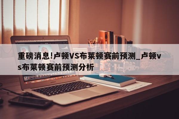 重磅消息!卢顿VS布莱顿赛前预测_卢顿vs布莱顿赛前预测分析